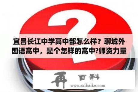 宜昌长江中学高中部怎么样？聊城外国语高中，是个怎样的高中?师资力量怎样?校风怎样？