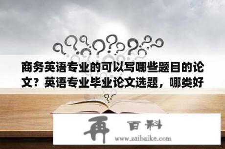 商务英语专业的可以写哪些题目的论文？英语专业毕业论文选题，哪类好写？