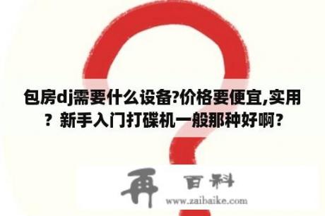 包房dj需要什么设备?价格要便宜,实用？新手入门打碟机一般那种好啊？