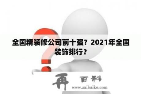 全国精装修公司前十强？2021年全国装饰排行？