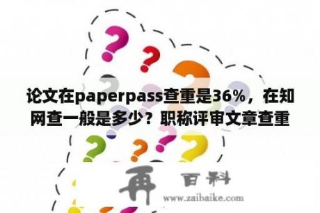 论文在paperpass查重是36%，在知网查一般是多少？职称评审文章查重率是指哪个数据？