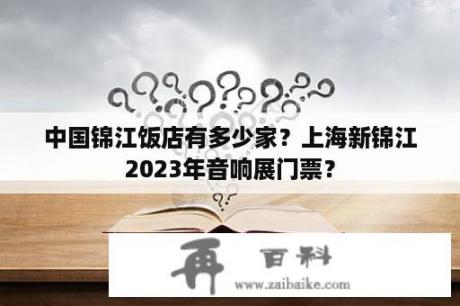 中国锦江饭店有多少家？上海新锦江2023年音响展门票？