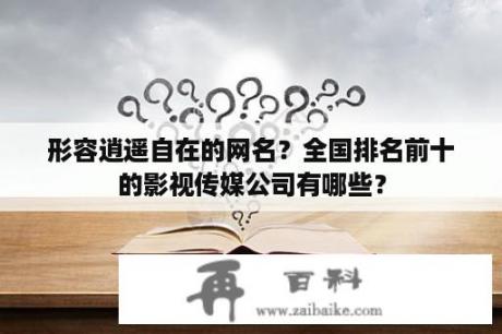 形容逍遥自在的网名？全国排名前十的影视传媒公司有哪些？