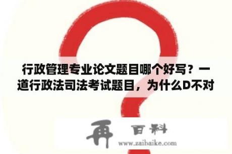 行政管理专业论文题目哪个好写？一道行政法司法考试题目，为什么D不对？谢谢？