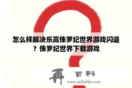 怎么样解决乐高侏罗纪世界游戏闪退？侏罗纪世界下载游戏