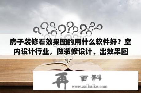 房子装修看效果图的用什么软件好？室内设计行业，做装修设计、出效果图一般用什么软件？