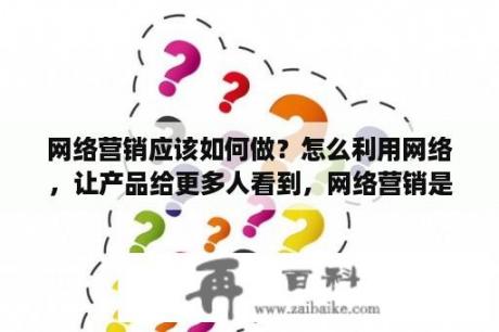 网络营销应该如何做？怎么利用网络，让产品给更多人看到，网络营销是什么样的？