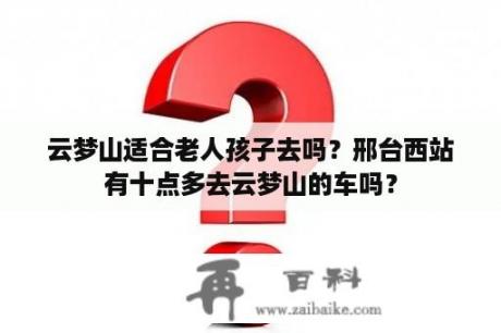 云梦山适合老人孩子去吗？邢台西站有十点多去云梦山的车吗？