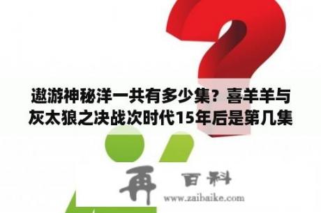 遨游神秘洋一共有多少集？喜羊羊与灰太狼之决战次时代15年后是第几集？