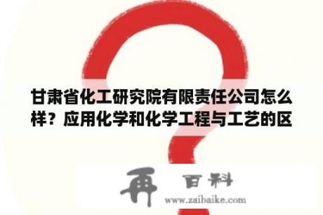 甘肃省化工研究院有限责任公司怎么样？应用化学和化学工程与工艺的区别是什么？