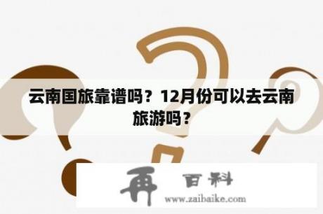 云南国旅靠谱吗？12月份可以去云南旅游吗？