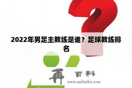 2022年男足主教练是谁？足球教练排名