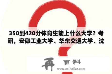 350到420分体育生能上什么大学？考研，安徽工业大学、华东交通大学、沈阳工业大学哪个好？