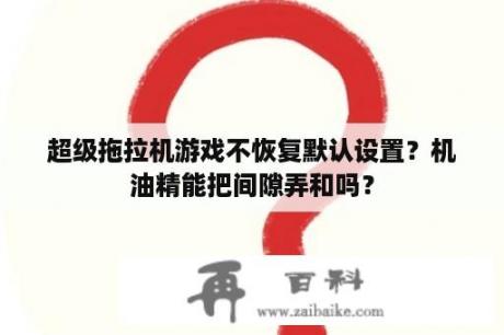 超级拖拉机游戏不恢复默认设置？机油精能把间隙弄和吗？