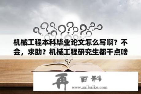 机械工程本科毕业论文怎么写啊？不会，求助？机械工程研究生都干点啥？