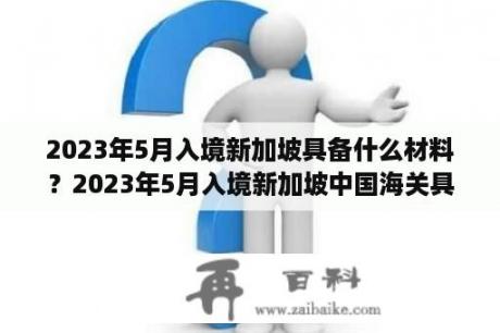 2023年5月入境新加坡具备什么材料？2023年5月入境新加坡中国海关具备什么材料？