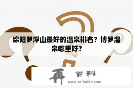 绵阳罗浮山最好的温泉排名？博罗温泉哪里好？