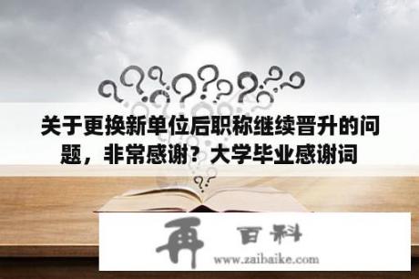 关于更换新单位后职称继续晋升的问题，非常感谢？大学毕业感谢词