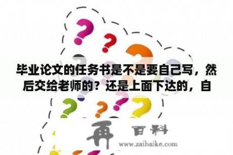 毕业论文的任务书是不是要自己写，然后交给老师的？还是上面下达的，自己看看就行了呢？毕业设计任务书主要内容范文