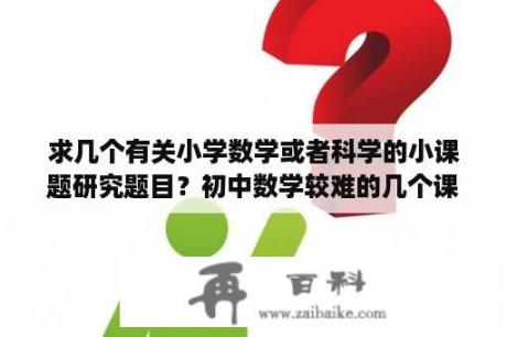 求几个有关小学数学或者科学的小课题研究题目？初中数学较难的几个课题？