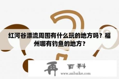 红河谷漂流周围有什么玩的地方吗？福州哪有钓鱼的地方？