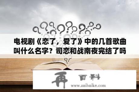 电视剧《恋了，爱了》中的几首歌曲叫什么名字？司恋和战南夜完结了吗？