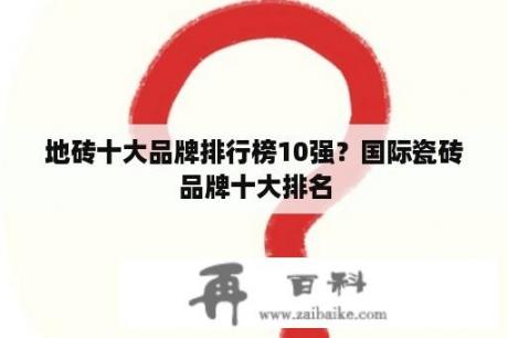 地砖十大品牌排行榜10强？国际瓷砖品牌十大排名