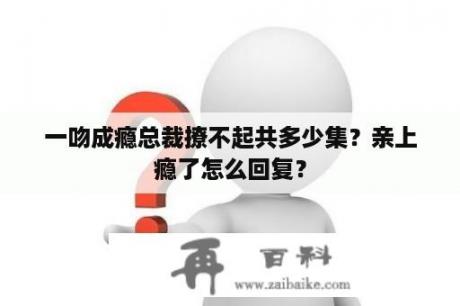 一吻成瘾总裁撩不起共多少集？亲上瘾了怎么回复？