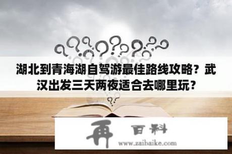 湖北到青海湖自驾游最佳路线攻略？武汉出发三天两夜适合去哪里玩？