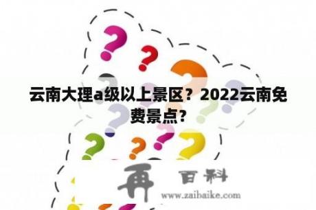 云南大理a级以上景区？2022云南免费景点？