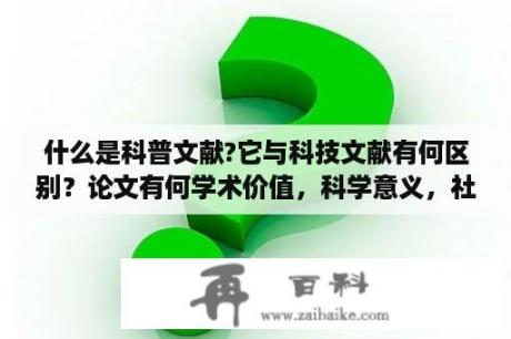 什么是科普文献?它与科技文献有何区别？论文有何学术价值，科学意义，社会效益，经济效益或生态效益？