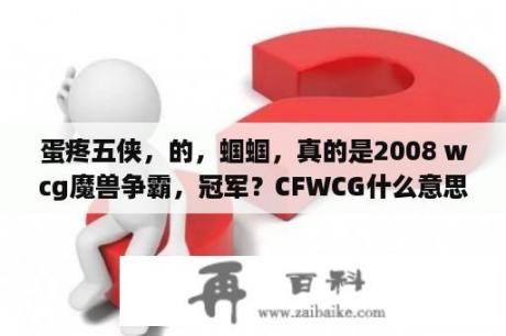 蛋疼五侠，的，蝈蝈，真的是2008 wcg魔兽争霸，冠军？CFWCG什么意思？