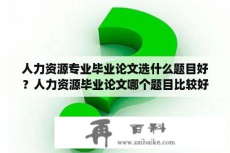 人力资源专业毕业论文选什么题目好？人力资源毕业论文哪个题目比较好写？