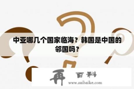 中亚哪几个国家临海？韩国是中国的邻国吗？