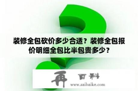 装修全包砍价多少合适？装修全包报价明细全包比半包贵多少？