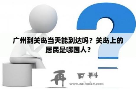 广州到关岛当天能到达吗？关岛上的居民是哪国人？