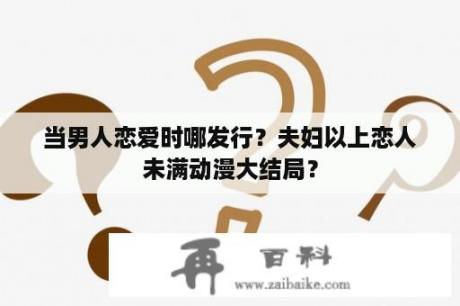 当男人恋爱时哪发行？夫妇以上恋人未满动漫大结局？