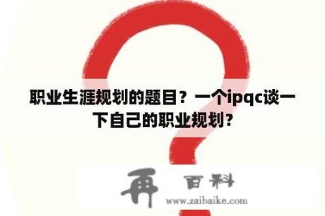 职业生涯规划的题目？一个ipqc谈一下自己的职业规划？