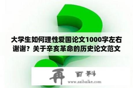 大学生如何理性爱国论文1000字左右谢谢？关于辛亥革命的历史论文范文？