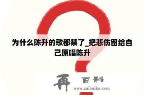 为什么陈升的歌都禁了_把悲伤留给自己原唱陈升