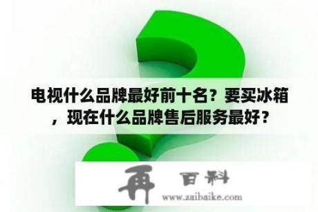 电视什么品牌最好前十名？要买冰箱，现在什么品牌售后服务最好？