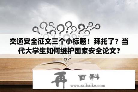 交通安全征文三个小标题！拜托了？当代大学生如何维护国家安全论文？