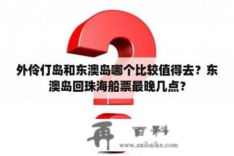 外伶仃岛和东澳岛哪个比较值得去？东澳岛回珠海船票最晚几点？