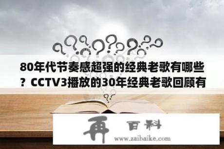 80年代节奏感超强的经典老歌有哪些？CCTV3播放的30年经典老歌回顾有哪些歌曲？