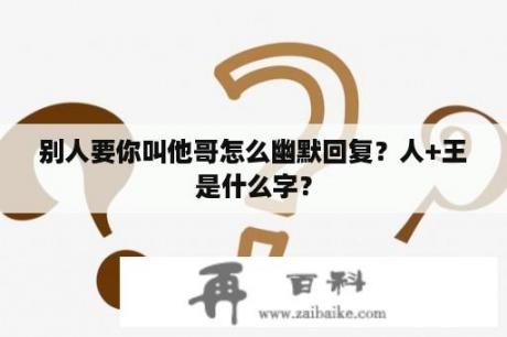 别人要你叫他哥怎么幽默回复？人+王是什么字？