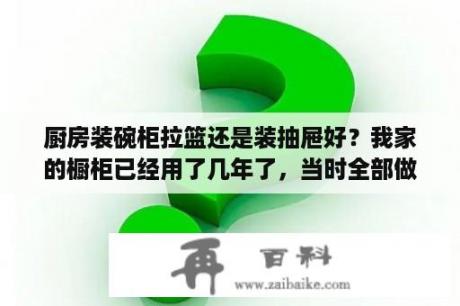 厨房装碗柜拉篮还是装抽屉好？我家的橱柜已经用了几年了，当时全部做成了柜子，后来发现设计成抽屉和拉篮更好用？