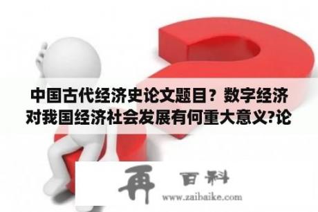 中国古代经济史论文题目？数字经济对我国经济社会发展有何重大意义?论文？