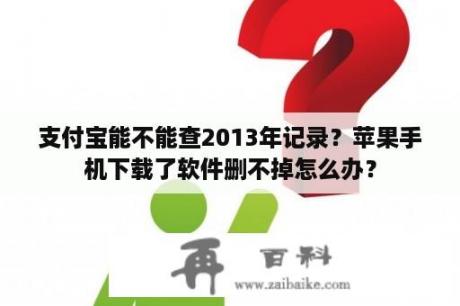 支付宝能不能查2013年记录？苹果手机下载了软件删不掉怎么办？