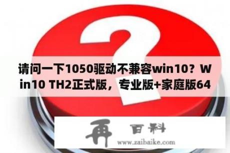 请问一下1050驱动不兼容win10？Win10 TH2正式版，专业版+家庭版64位简体中文版（Pro+Home）是什么意思？