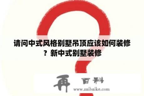 请问中式风格别墅吊顶应该如何装修？新中式别墅装修